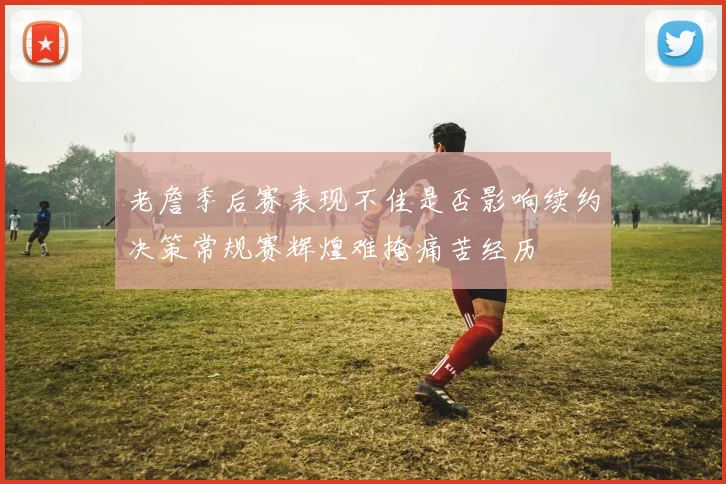 老詹季后赛表现不佳是否影响续约决策常规赛辉煌难掩痛苦经历