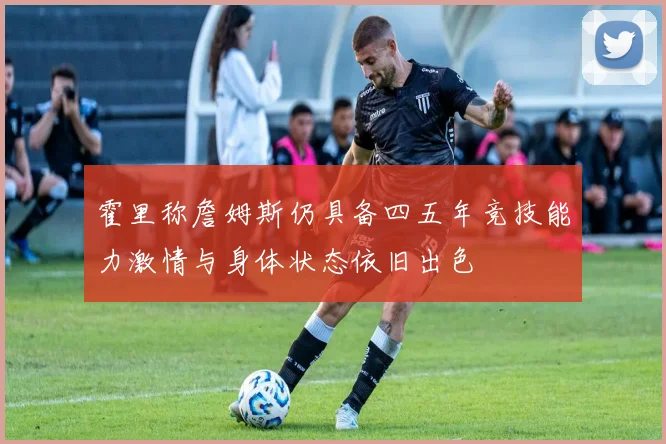 霍里称詹姆斯仍具备四五年竞技能力激情与身体状态依旧出色