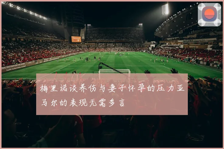 梅里诺谈养伤与妻子怀孕的压力亚马尔的表现无需多言