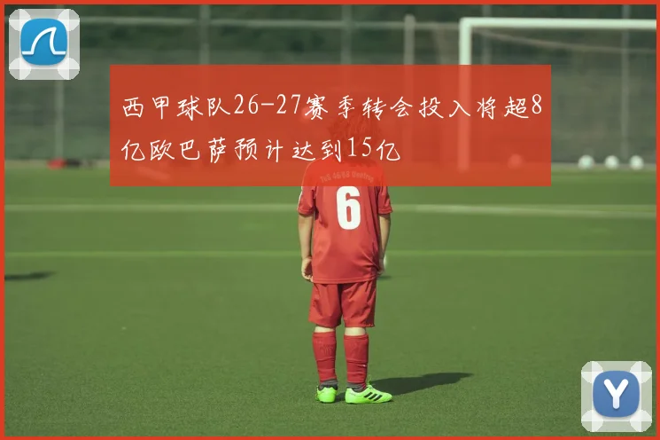 西甲球队26-27赛季转会投入将超8亿欧巴萨预计达到15亿