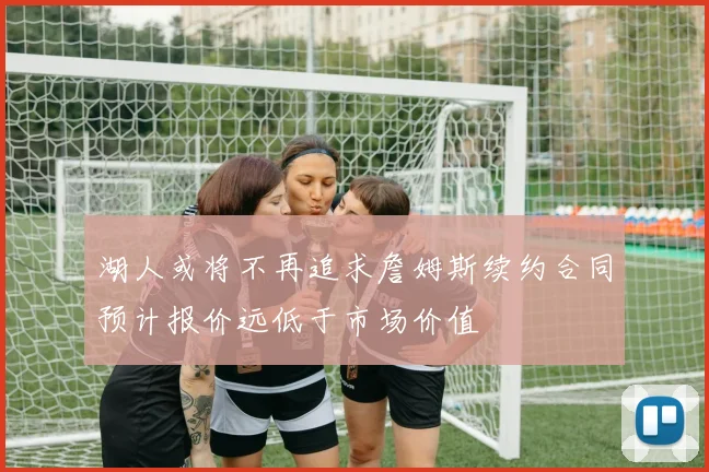 湖人或将不再追求詹姆斯续约合同预计报价远低于市场价值