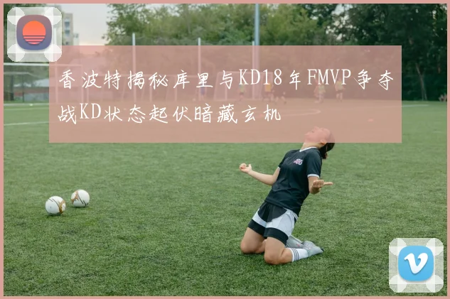 香波特揭秘库里与KD18年FMVP争夺战KD状态起伏暗藏玄机